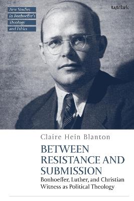 Between Resistance and Submission: Bonhoeffer, Luther, and Christian Witness as Political Theology - Claire Hein Blanton - cover