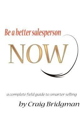 Be a better salesperson NOW!: a complete field guide to smarter selling - Craig Bridgman - cover