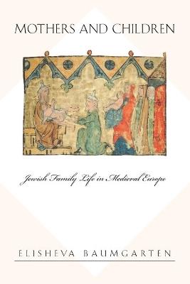 Mothers and Children: Jewish Family Life in Medieval Europe - Elisheva Baumgarten - cover
