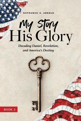 My Story, His Glory: Decoding Daniel, Revelation, and America's Destiny - Nathaniel X Arnold - cover