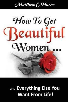 How to Get Beautiful Women and Everything Else You Want from Life - Matthew C Horne - cover