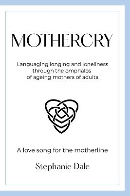 Mothercry: Languaging longing and loneliness through the omphalos of ageing mothers of adults - A love song for the motherline - Stephanie Dale - cover