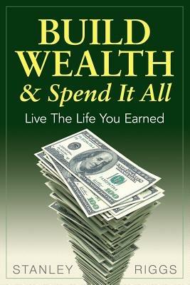 Build Wealth & Spend It All: Live the Life You Earned - Stanley Arthur Riggs - cover