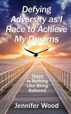 Defying Adversity as I Race to Achieve My Dreams: There Is Nothing Like Being Believed - Jennifer Wood - cover