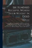 Six Hundred Receipts, Worth Their Weight in Gold: Including Receipts for Cooking, Making Preserves, Perfumery, Cordials, Ice Creams, Inks, Paints, Dyes of All Kinds, Cider, Vinegar, Wines, Spirits, Whiskey, Brandy, Gin, Etc., and How to Make... - John Marquart - cover
