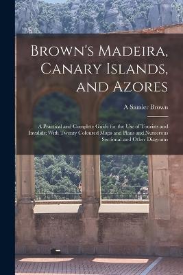 Brown's Madeira, Canary Islands, and Azores: A Practical and Complete Guide for the Use of Tourists and Invalids; With Twenty Coloured Maps and Plans and Numerous Sectional and Other Diagrams - A Samler Brown - cover