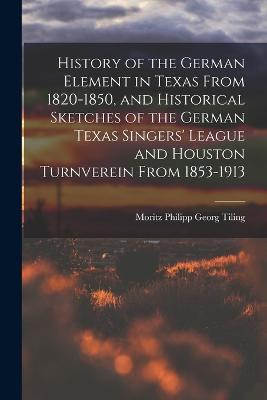 History of the German Element in Texas From 1820-1850, and Historical Sketches of the German Texas Singers' League and Houston Turnverein From 1853-1913 - Moritz Philipp Georg Tiling - cover
