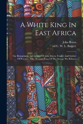 A White King In East Africa; The Remarkable Adventures Of John Boyes, Trader And Soldier Of Fortune, Who Became King Of The Savage Wa-kikuyu - Boyes John 1874- - cover