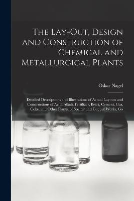 The Lay-Out, Design and Construction of Chemical and Metallurgical Plants; Detailed Descriptions and Illustrations of Actual Layouts and Constructions of Acid, Alkali, Fertilizer, Brick, Cement, Gas, Coke, and Other Plants, of Spelter and Copper Works, Go - Oskar Nagel - cover