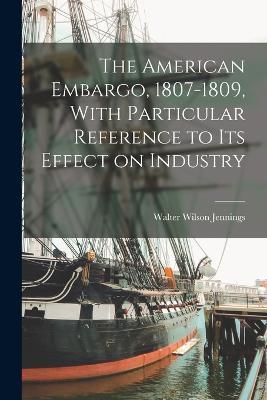 The American Embargo, 1807-1809, With Particular Reference to its Effect on Industry - Walter Wilson Jennings - cover