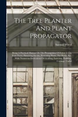 The Tree Planter And Plant Propagator: Being A Practical Manual On The Propagation Of Forest Trees, Fruit Trees, Flowering Shrubs, Flowering Plants, Pot-herbs, Etc. With Numerous Illustrations Of Grafting, Layering, Budding, Cuttings, Useful - Samual Wood - cover