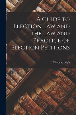 A Guide to Election Law and the Law and Practice of Election Petitions - E Chandos Leigh - cover