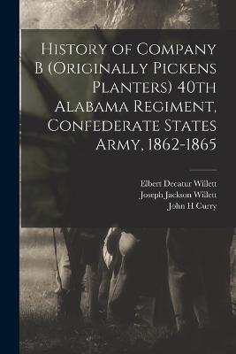 History of Company B (originally Pickens Planters) 40th Alabama Regiment, Confederate States Army, 1862-1865 - Elbert Decatur Willett,Joseph Jackson Willett,John H Curry - cover