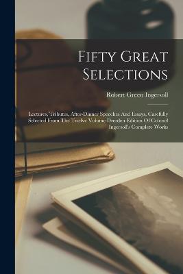 Fifty Great Selections: Lectures, Tributes, After-dinner Speeches And Essays, Carefully Selected From The Twelve Volume Dresden Edition Of Colonel Ingersoll's Complete Works - Robert Green Ingersoll - cover