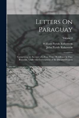 Letters On Paraguay: Comprising an Account of a Four Years' Residence in That Republic, Under the Government of the Dictator Francia; Volume 2 - John Parish Robertson,William Parish Robertson - cover