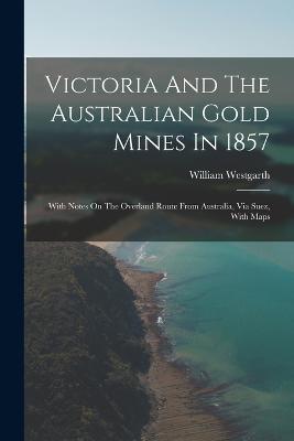 Victoria And The Australian Gold Mines In 1857: With Notes On The Overland Route From Australia, Via Suez, With Maps - William Westgarth - cover