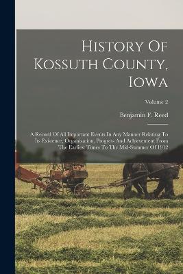 History Of Kossuth County, Iowa: A Record Of All Important Events In Any Manner Relating To Its Existence, Organization, Progress And Achievement From The Earliest Times To The Mid-summer Of 1912; Volume 2 - Benjamin F Reed - cover