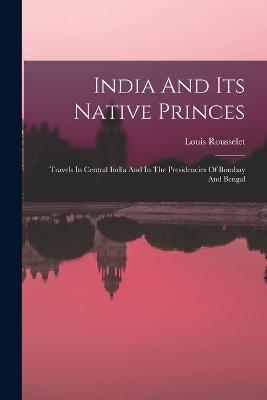 India And Its Native Princes: Travels In Central India And In The Presidencies Of Bombay And Bengal - Louis Rousselet - cover