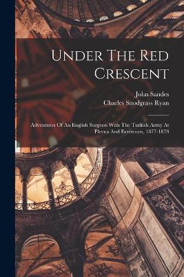 Under The Red Crescent: Adventures Of An English Surgeon With The Turkish Army At Plevna And Erzeroum, 1877-1878 - Charles Snodgrass Ryan,John Sandes - cover