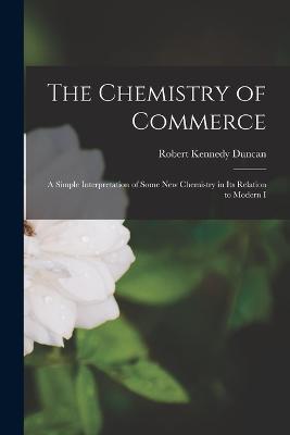The Chemistry of Commerce: A Simple Interpretation of Some New Chemistry in Its Relation to Modern I - Robert Kennedy Duncan - cover