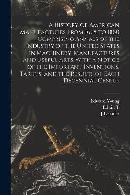 A History of American Manufactures From 1608 to 1860 ... Comprising Annals of the Industry of the United States in Machinery, Manufactures and Useful Arts, With a Notice of the Important Inventions, Tariffs, and the Results of Each Decennial Census - Edward Young,J Leander 1820-1868 Bishop,Edwin T 1827-1904 Freedley - cover