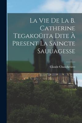 La Vie De La B. Catherine Tegakouita Dite A Present La Saincte Sauuagesse - Chauchetiere Claude 1645-1709 - cover