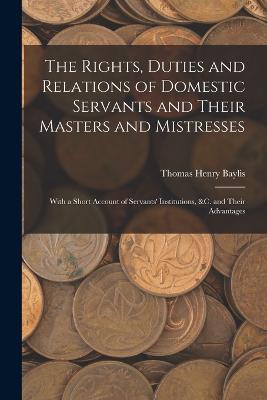 The Rights, Duties and Relations of Domestic Servants and Their Masters and Mistresses: With a Short Account of Servants' Institutions, &c. and Their Advantages - Thomas Henry Baylis - cover