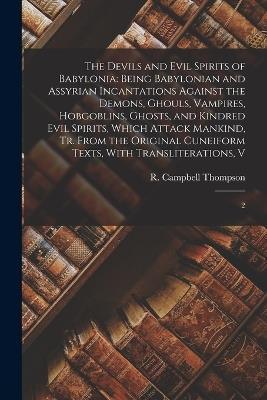 The Devils and Evil Spirits of Babylonia: Being Babylonian and Assyrian Incantations Against the Demons, Ghouls, Vampires, Hobgoblins, Ghosts, and Kindred Evil Spirits, Which Attack Mankind, tr. From the Original Cuneiform Texts, With Transliterations, V: 2 - R Campbell 1876-1941 Thompson - cover