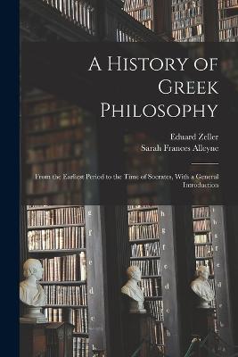 A History of Greek Philosophy: From the Earliest Period to the Time of Socrates, With a General Introduction - Sarah Frances Alleyne,Eduard Zeller - cover