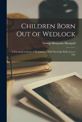 Children Born out of Wedlock; a Sociological Study of Illegitimacy, With Particular Reference to The - George Benjamin Mangold - cover