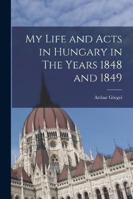 My Life and Acts in Hungary in The Years 1848 and 1849 - Arthur Goergei - cover