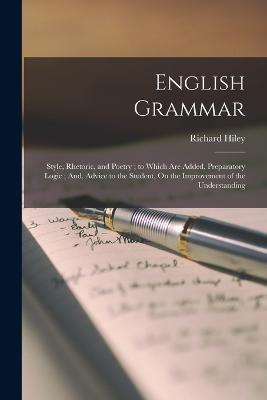 English Grammar: Style, Rhetoric, and Poetry; to Which Are Added, Preparatory Logic; And, Advice to the Student, On the Improvement of the Understanding - Richard Hiley - cover