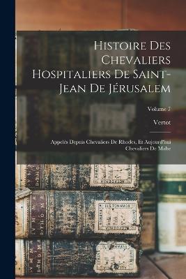 Histoire Des Chevaliers Hospitaliers De Saint-Jean De Jerusalem: Appeles Depuis Chevaliers De Rhodes, Et Aujourd'hui Chevaliers De Malte; Volume 7 - Vertot - cover
