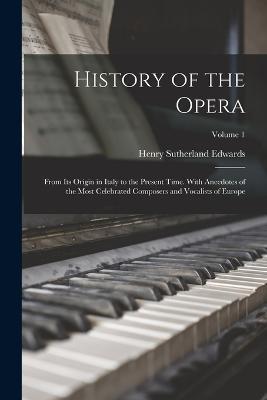 History of the Opera: From Its Origin in Italy to the Present Time. With Anecdotes of the Most Celebrated Composers and Vocalists of Europe; Volume 1 - Henry Sutherland Edwards - cover