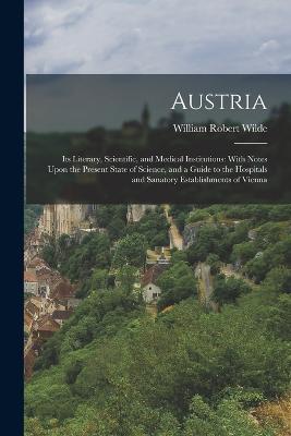 Austria: Its Literary, Scientific, and Medical Institutions: With Notes Upon the Present State of Science, and a Guide to the Hospitals and Sanatory Establishments of Vienna - William Robert Wilde - cover