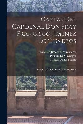 Cartas Del Cardenal Don Fray Francisco Jimenez De Cisneros: Dirigidas A Don Diego Lopez De Ayala - Vicente De La Fuente,Pascual De Gayangos,Francisco Jimenez de Cisneros - cover