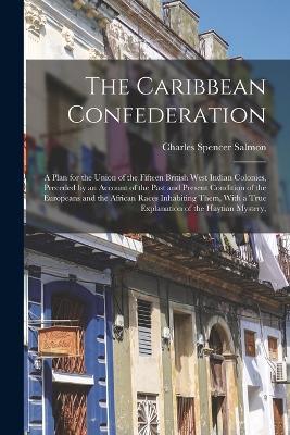 The Caribbean Confederation: A Plan for the Union of the Fifteen British West Indian Colonies, Preceded by an Account of the Past and Present Condition of the Europeans and the African Races Inhabiting Them, With a True Explanation of the Haytian Mystery, - Charles Spencer Salmon - cover