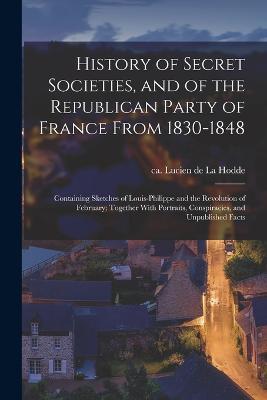 History of Secret Societies, and of the Republican Party of France From 1830-1848; Containing Sketches of Louis-Philippe and the Revolution of February; Together With Portraits, Conspiracies, and Unpublished Facts - cover