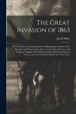 The Great Invasion of 1863; or, General Lee in Pennsylvania. Embracing an Account of the Strength and Organization of the Armies of the Potomac and Northern Virginia; Their Daily Marches With the Routes of Travel, and General Orders Issued; the Three Days - Jacob Hoke - cover