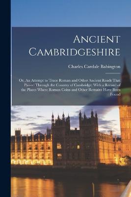 Ancient Cambridgeshire: Or, An Attempt to Trace Roman and Other Ancient Roads That Passed Through the Country of Cambridge; With a Record of the Places Where Roman Coins and Other Remains Have Been Found - Charles Cardale Babington - cover