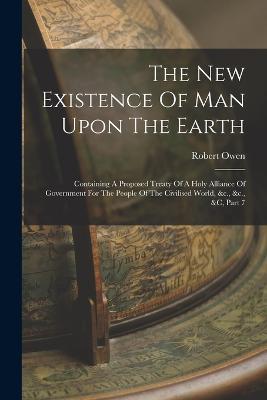 The New Existence Of Man Upon The Earth: Containing A Proposed Treaty Of A Holy Alliance Of Government For The People Of The Civilised World, &c., &c., &c, Part 7 - Robert Owen - cover