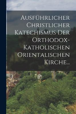 Ausfuhrlicher Christlicher Katechismus der Orthodox-katholischen Orientalischen Kirche... - Anonymous - cover