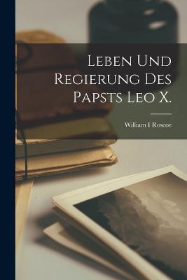 Leben und Regierung des Papsts Leo X. - William I Roscoe - cover