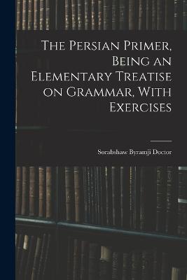 The Persian Primer, Being an Elementary Treatise on Grammar, With Exercises - Sorabshaw Byramji Doctor - cover