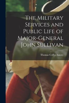 The Military Services and Public Life of Major-General John Sullivan - Thomas Coffin Amory - cover
