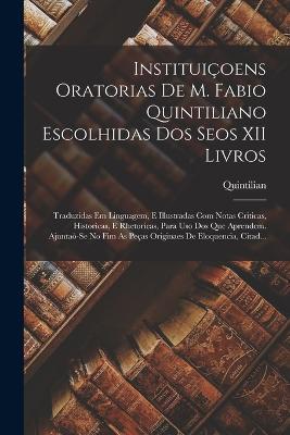 Instituiçoens Oratorias De M. Fabio Quintiliano Escolhidas Dos Seos XII Livros: Traduzidas Em Linguagem, E Illustradas Com Notas Criticas, Historicas, E Rhetoricas, Para Uso Dos Que Aprendem. Ajuntaò-Se No Fim As Peças Originaes De Eloquencia, Citad... - Quintilian - cover