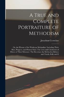 A True and Complete Portraiture of Methodism: Or, the History of the Wesleyan Methodists: Including Their Rise, Progress, and Present State: The Lives and Characters of Divers of Their Ministers: The Doctrines the Methodists Believe and Teach, Fully and E - Jonathan Crowther - cover