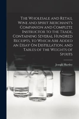 The Wholesale and Retail Wine and Spirit Merchant's Companion and Complete Instructor to the Trade, Containing Several Hundred Receipts, to Which Are Added an Essay On Distillation, and Tables of the Weights of Spirits - Joseph Hartley - cover