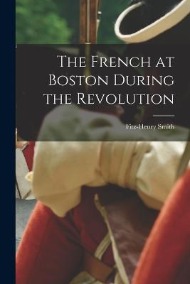 The French at Boston During the Revolution - Fitz-Henry Smith - cover