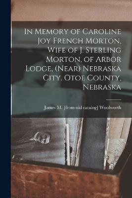 In Memory of Caroline Joy French Morton, Wife of J. Sterling Morton, of Arbor Lodge, (near) Nebraska City. Otoe County, Nebraska - James M [From Old Catalog] Woolworth - cover